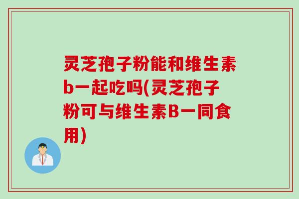 灵芝孢子粉能和维生素b一起吃吗(灵芝孢子粉可与维生素B一同食用)