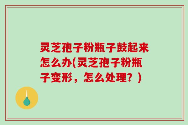 灵芝孢子粉瓶子鼓起来怎么办(灵芝孢子粉瓶子变形,怎么处理?) 灵芝孢子粉瓶子鼓起来怎么办(灵芝孢子粉瓶子变形,怎么处理?)