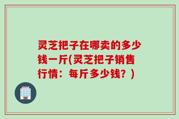 灵芝把子在哪卖的多少钱一斤(灵芝把子销售行情：每斤多少钱？)