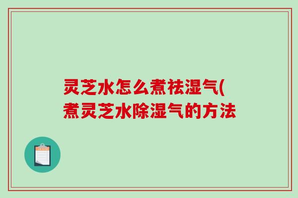 灵芝水怎么煮祛湿气(煮灵芝水除湿气的方法