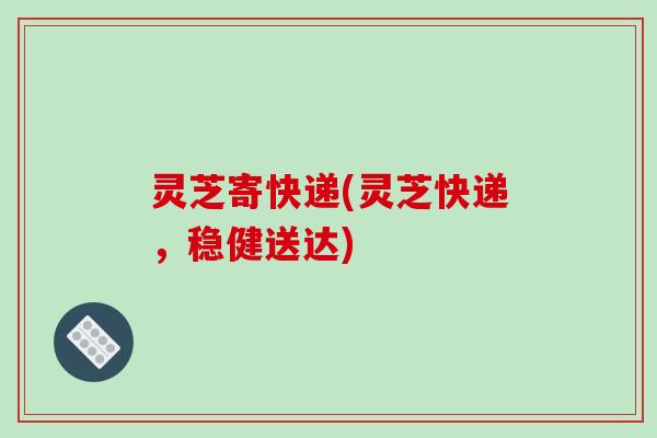 灵芝寄快递(灵芝快递，稳健送达)
