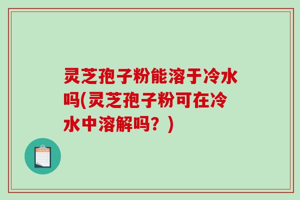 灵芝孢子粉能溶于冷水吗(灵芝孢子粉可在冷水中溶解吗？)