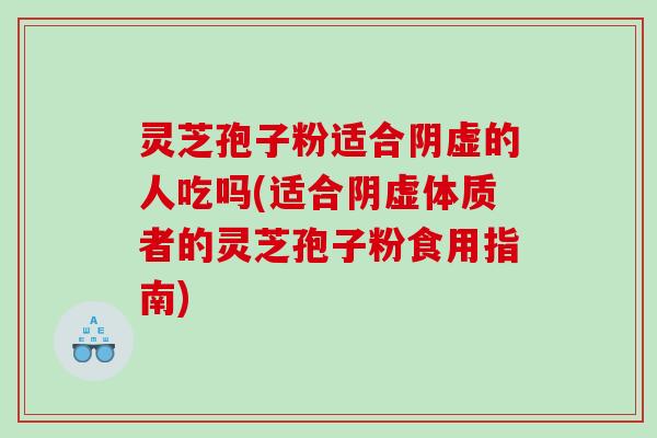 灵芝孢子粉适合阴虚的人吃吗(适合阴虚体质者的灵芝孢子粉食用指南)