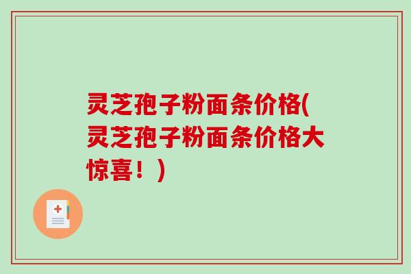 灵芝孢子粉面条价格(灵芝孢子粉面条价格大惊喜！)