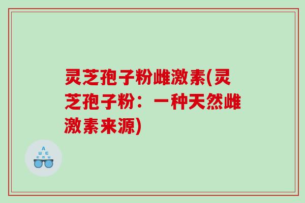 灵芝孢子粉雌激素(灵芝孢子粉：一种天然雌激素来源)