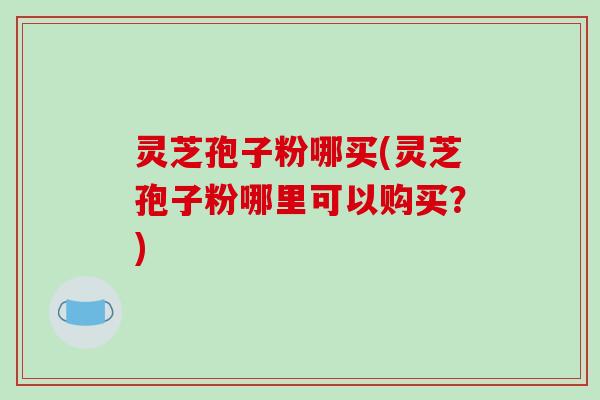 灵芝孢子粉哪买(灵芝孢子粉哪里可以购买？)