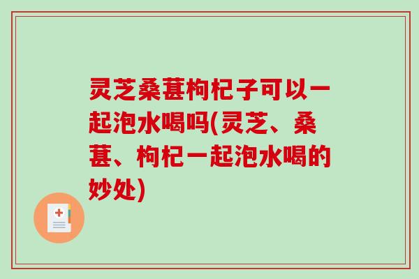 灵芝桑葚枸杞子可以一起泡水喝吗(灵芝、桑葚、枸杞一起泡水喝的妙处)