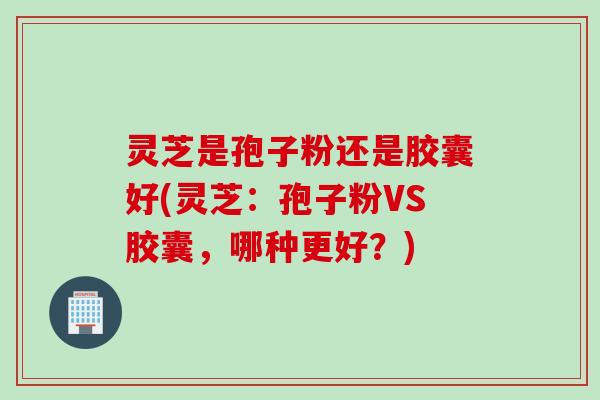 灵芝是孢子粉还是胶囊好(灵芝：孢子粉VS胶囊，哪种更好？)