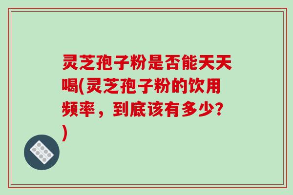 灵芝孢子粉是否能天天喝(灵芝孢子粉的饮用频率，到底该有多少？)