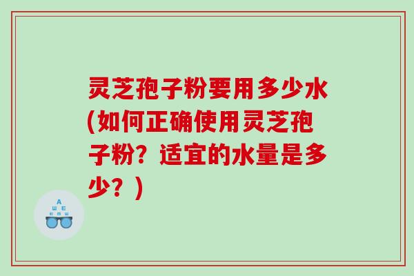 灵芝孢子粉要用多少水(如何正确使用灵芝孢子粉？适宜的水量是多少？)