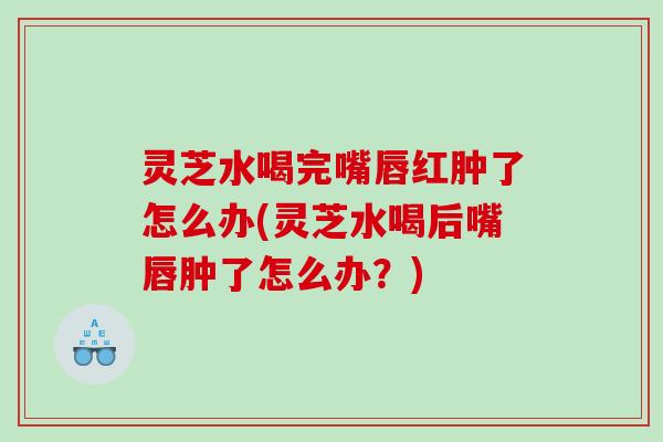 灵芝水喝完嘴唇红肿了怎么办(灵芝水喝后嘴唇肿了怎么办？)