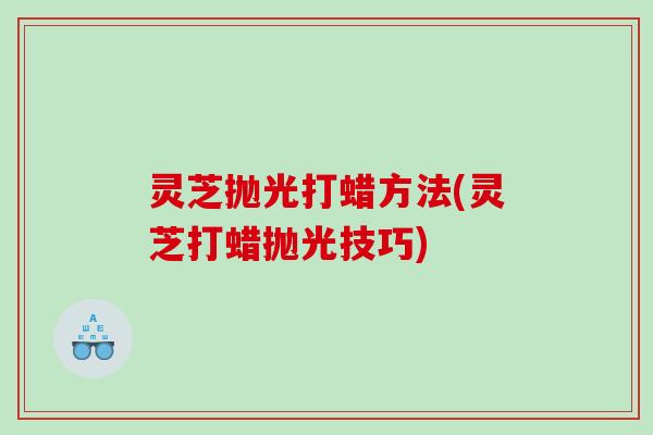 灵芝抛光打蜡方法(灵芝打蜡抛光技巧)