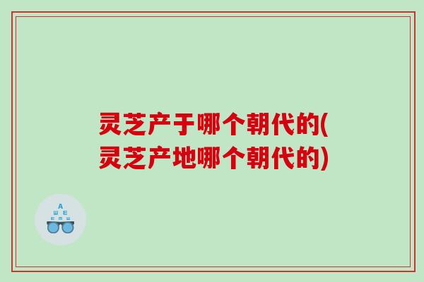 灵芝产于哪个朝代的(灵芝产地哪个朝代的)