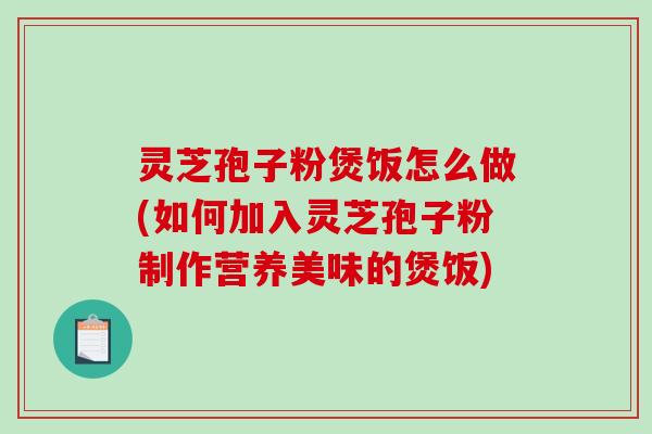 灵芝孢子粉煲饭怎么做(如何加入灵芝孢子粉制作营养美味的煲饭)