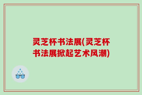 灵芝杯书法展(灵芝杯书法展掀起艺术风潮)