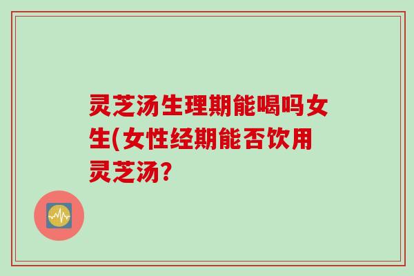 灵芝汤生理期能喝吗女生(女性经期能否饮用灵芝汤？