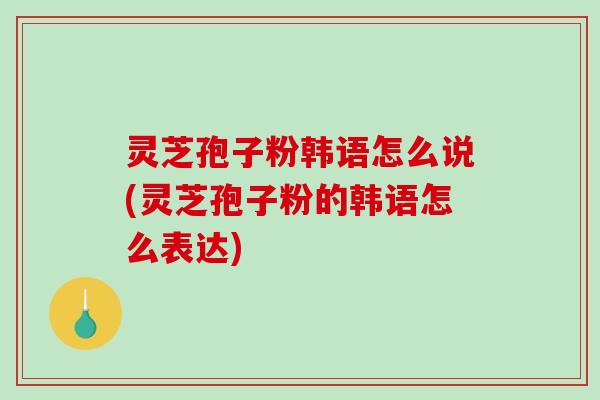 灵芝孢子粉韩语怎么说(灵芝孢子粉的韩语怎么表达)