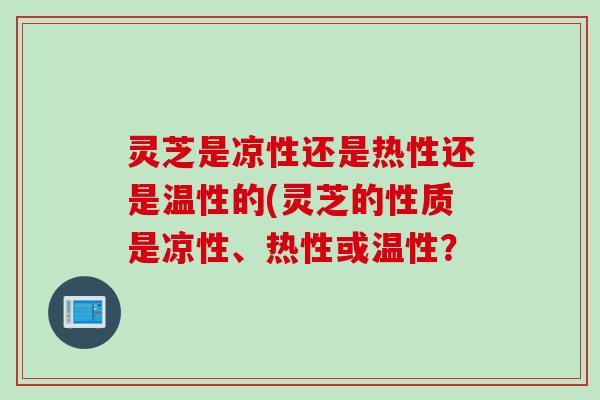 灵芝是凉性还是热性还是温性的(灵芝的性质是凉性、热性或温性？