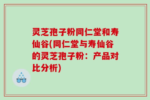灵芝孢子粉同仁堂和寿仙谷(同仁堂与寿仙谷的灵芝孢子粉：产品对比分析)