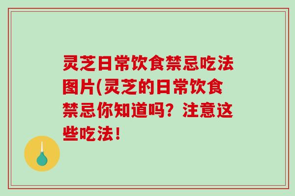 灵芝日常饮食禁忌吃法图片(灵芝的日常饮食禁忌你知道吗？注意这些吃法！