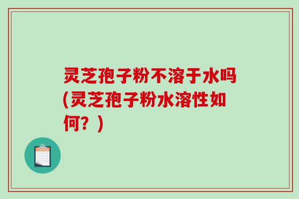 灵芝孢子粉不溶于水吗(灵芝孢子粉水溶性如何？)