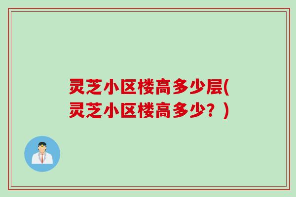 灵芝小区楼高多少层(灵芝小区楼高多少？)