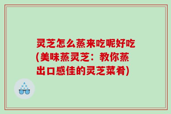 灵芝怎么蒸来吃呢好吃(美味蒸灵芝：教你蒸出口感佳的灵芝菜肴)