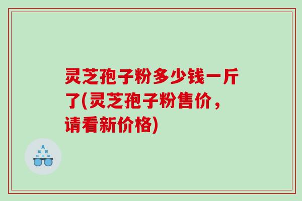 灵芝孢子粉多少钱一斤了(灵芝孢子粉售价，请看新价格)