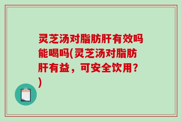 灵芝汤对脂肪肝有效吗能喝吗(灵芝汤对脂肪肝有益，可安全饮用？)