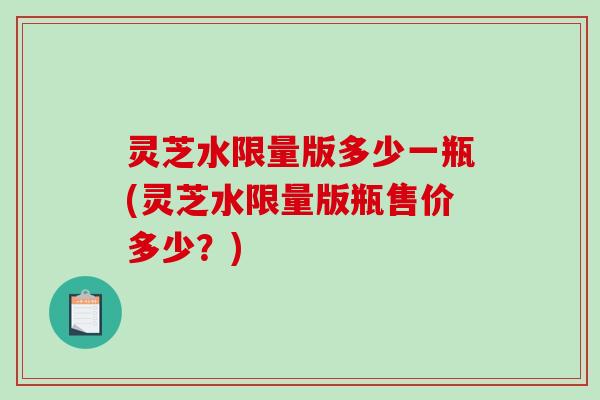 灵芝水限量版多少一瓶(灵芝水限量版瓶售价多少？)
