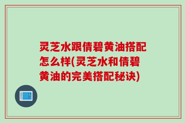 灵芝水跟倩碧黄油搭配怎么样(灵芝水和倩碧黄油的完美搭配秘诀)