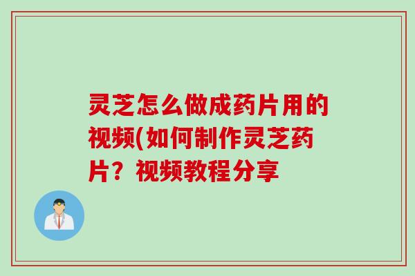 灵芝怎么做成药片用的视频(如何制作灵芝药片？视频教程分享