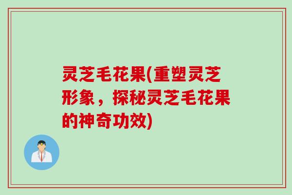 灵芝毛花果(重塑灵芝形象，探秘灵芝毛花果的神奇功效)