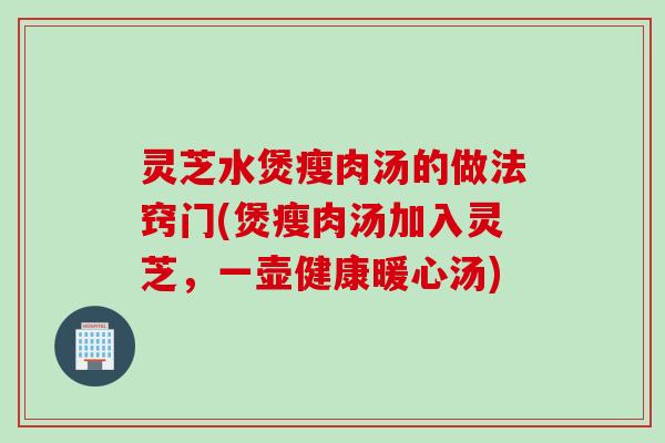 灵芝水煲瘦肉汤的做法窍门(煲瘦肉汤加入灵芝，一壶健康暖心汤)