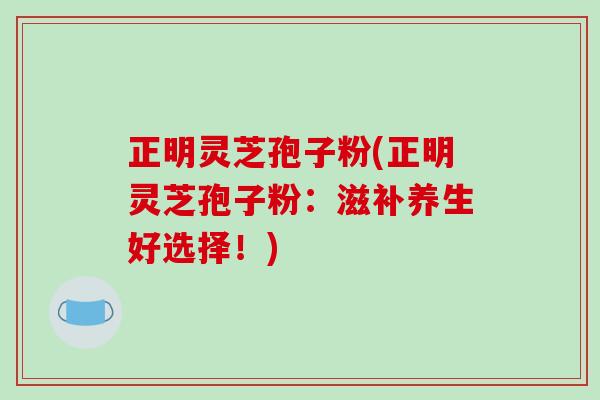 正明灵芝孢子粉(正明灵芝孢子粉：滋补养生好选择！)