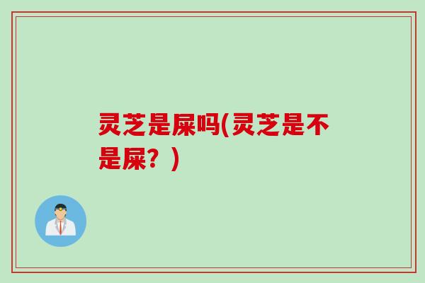 灵芝是屎吗(灵芝是不是屎？)