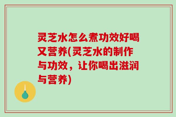灵芝水怎么煮功效好喝又营养(灵芝水的制作与功效，让你喝出滋润与营养)
