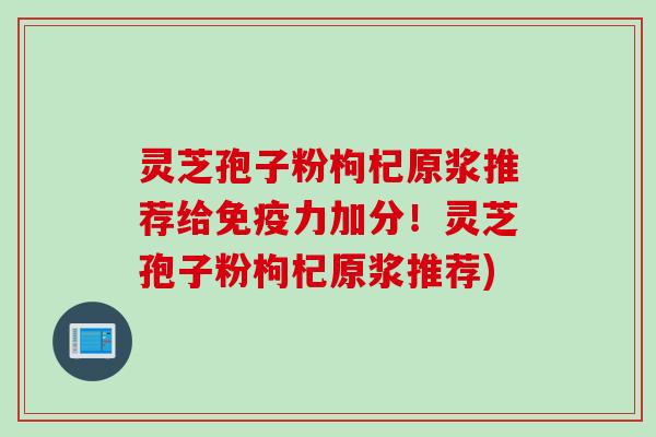 灵芝孢子粉枸杞原浆推荐给免疫力加分！灵芝孢子粉枸杞原浆推荐)