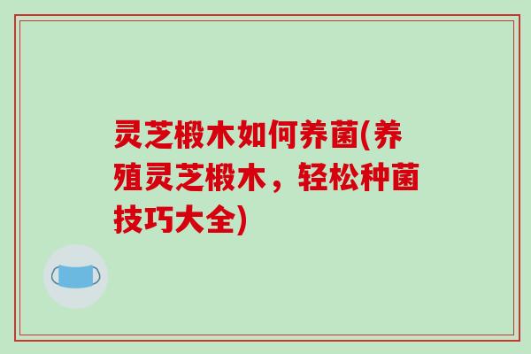 灵芝椴木如何养菌(养殖灵芝椴木，轻松种菌技巧大全)