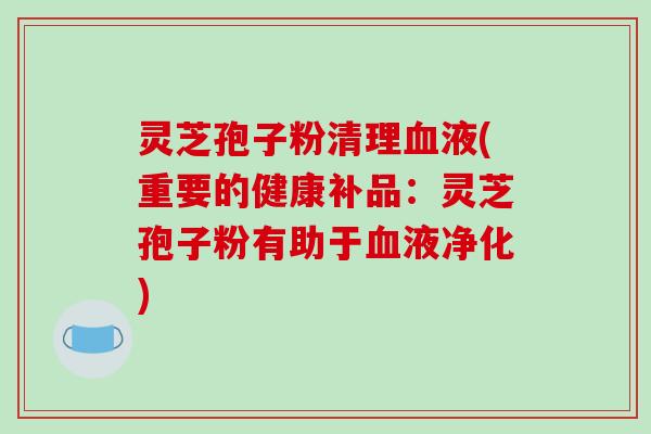 灵芝孢子粉清理血液(重要的健康补品：灵芝孢子粉有助于血液净化)