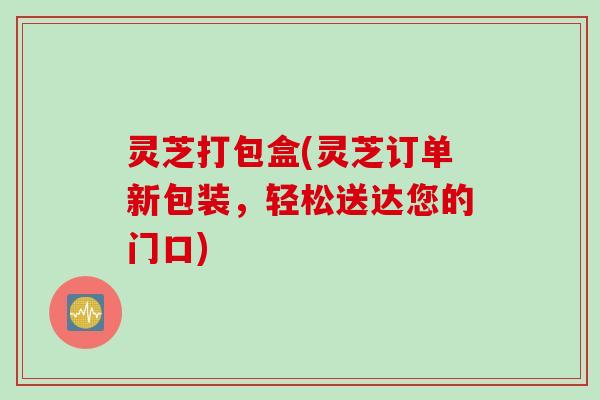 灵芝打包盒(灵芝订单新包装，轻松送达您的门口)