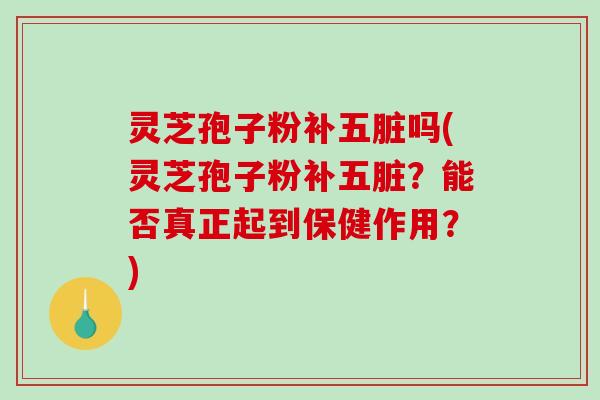 灵芝孢子粉补五脏吗(灵芝孢子粉补五脏？能否真正起到保健作用？)
