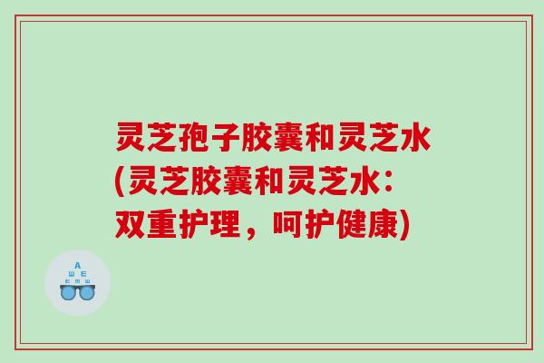 灵芝孢子胶囊和灵芝水(灵芝胶囊和灵芝水：双重护理，呵护健康)