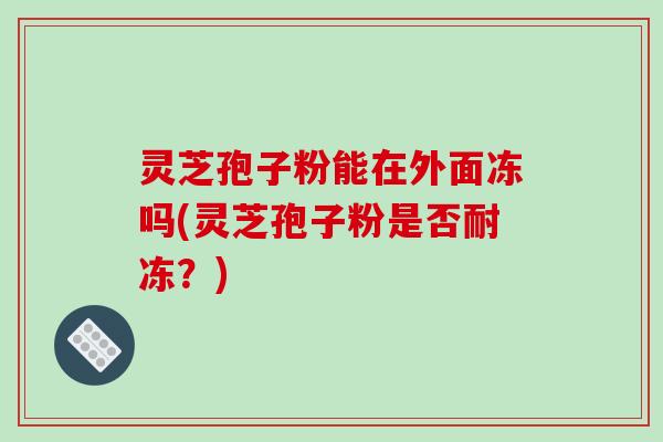灵芝孢子粉能在外面冻吗(灵芝孢子粉是否耐冻？)
