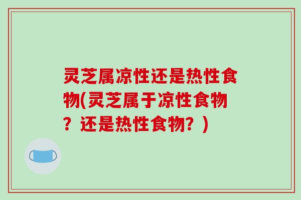 灵芝属凉性还是热性食物(灵芝属于凉性食物？还是热性食物？)