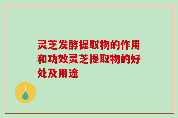 灵芝发酵提取物的作用和功效灵芝提取物的好处及用途