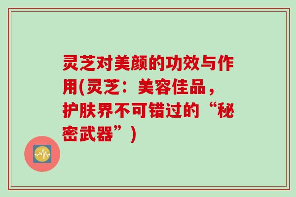 灵芝对美颜的功效与作用(灵芝：美容佳品，护肤界不可错过的“秘密武器”)