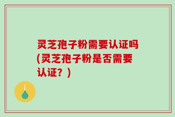 灵芝孢子粉需要认证吗(灵芝孢子粉是否需要认证？)