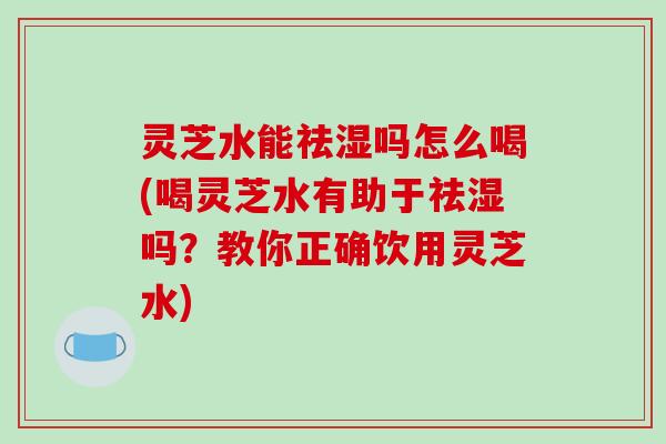 灵芝水能祛湿吗怎么喝(喝灵芝水有助于祛湿吗？教你正确饮用灵芝水)