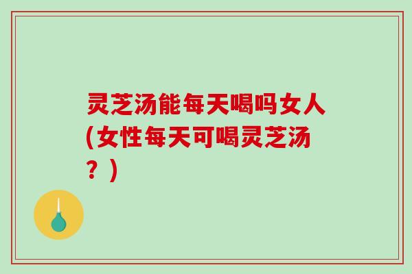 灵芝汤能每天喝吗女人(女性每天可喝灵芝汤？)